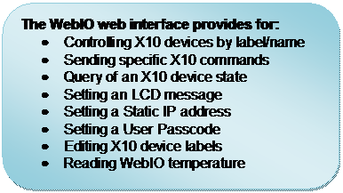 Rounded Rectangle: The WebIO web interface provides for:
	Controlling X10 devices by label/name
	Sending specific X10 commands
	Query of an X10 device state
	Setting an LCD message
	Setting a Static IP address
	Setting a User Passcode
	Editing X10 device labels
	Reading WebIO temperature

