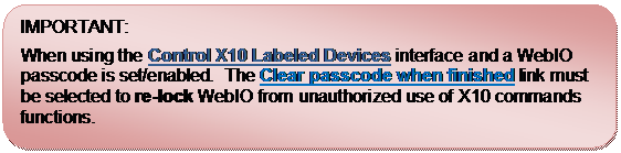 Rounded Rectangle: IMPORTANT:
When using the Control X10 Labeled Devices interface and a WebIO passcode is set/enabled.  The Clear passcode when finished link must be selected to re-lock WebIO from unauthorized use of X10 commands functions.
