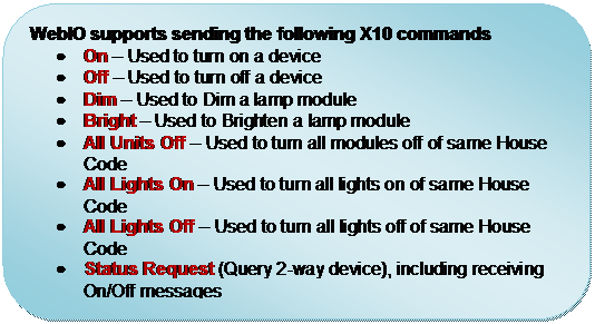 Rounded Rectangle: WebIO supports sending the following X10 commands
	On  Used to turn on a device 
	Off  Used to turn off a device 
	Dim  Used to Dim a lamp module 
	Bright  Used to Brighten a lamp module 
	All Units Off  Used to turn all modules off of same House Code 
	All Lights On  Used to turn all lights on of same House Code 
	All Lights Off  Used to turn all lights off of same House Code 
	Status Request (Query 2-way device), including receiving On/Off messages
